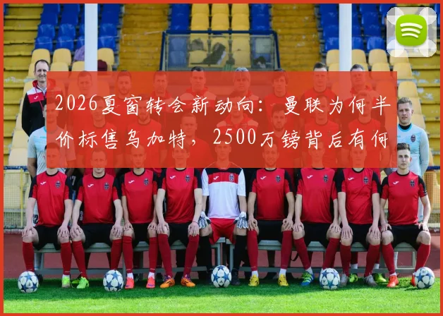 2026夏窗转会新动向：曼联为何半价标售乌加特，2500万镑背后有何隐情？