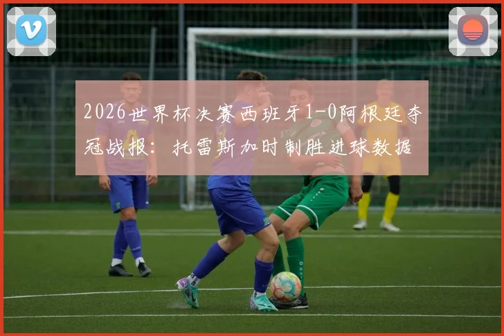 2026世界杯决赛西班牙1-0阿根廷夺冠战报：托雷斯加时制胜进球数据与比赛全程关键点回顾
