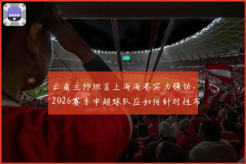 云南主帅坦言上海海港实力强劲，2026赛季中超球队应如何针对性布防与临场回应？