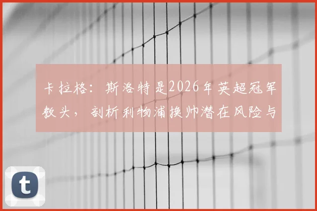卡拉格：斯洛特是2026年英超冠军教头，剖析利物浦换帅潜在风险与斯洛特执教优势