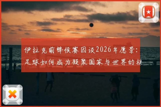 伊拉克前锋侯赛因谈2026年愿景：足球如何成为凝聚国家与世界的核心力量，盘点伊拉克国家队团结之路