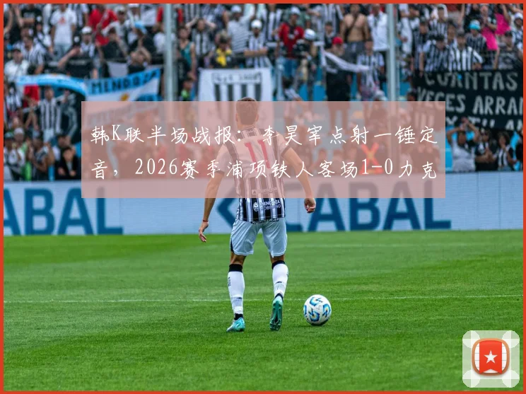韩K联半场战报：李昊宰点射一锤定音，2026赛季浦项铁人客场1-0力克仁川联