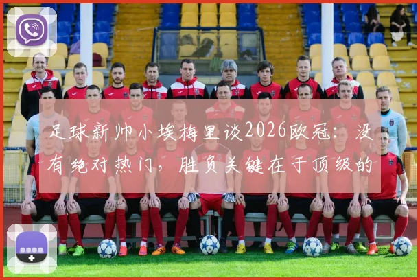足球新帅小埃梅里谈2026欧冠：没有绝对热门，胜负关键在于顶级的求胜欲