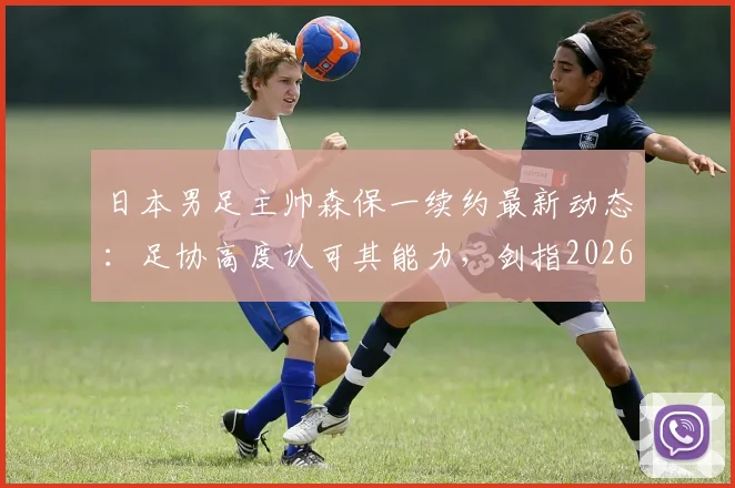 日本男足主帅森保一续约最新动态：足协高度认可其能力，剑指2026世界杯征程