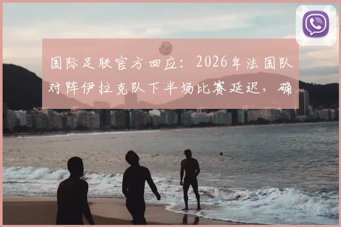 国际足联官方回应：2026年法国队对阵伊拉克队下半场比赛延迟，确认在晚7点前不会开始