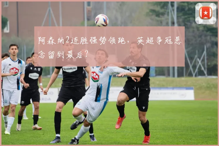 阿森纳2连胜强势领跑，英超争冠悬念留到最后？