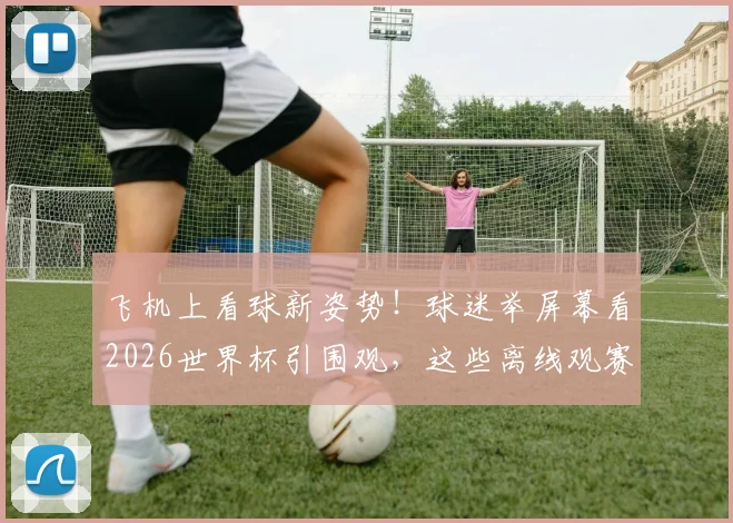 飞机上看球新姿势！球迷举屏幕看2026世界杯引围观，这些离线观赛神器你备好了吗？