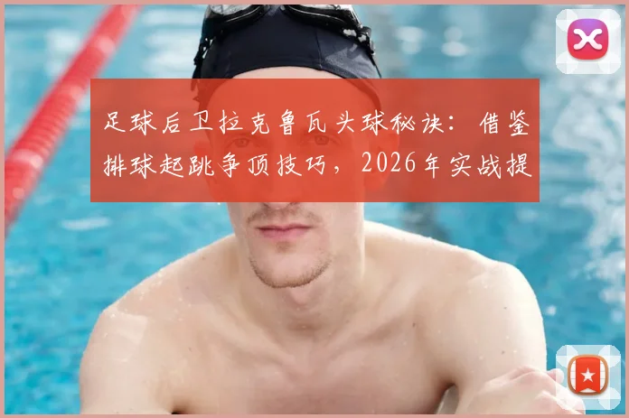 足球后卫拉克鲁瓦头球秘诀：借鉴排球起跳争顶技巧，2026年实战提升防守能力训练方法