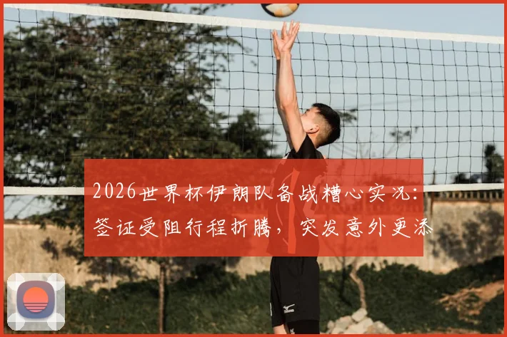 2026世界杯伊朗队备战糟心实况：签证受阻行程折腾，突发意外更添堵，后勤保障成难题
