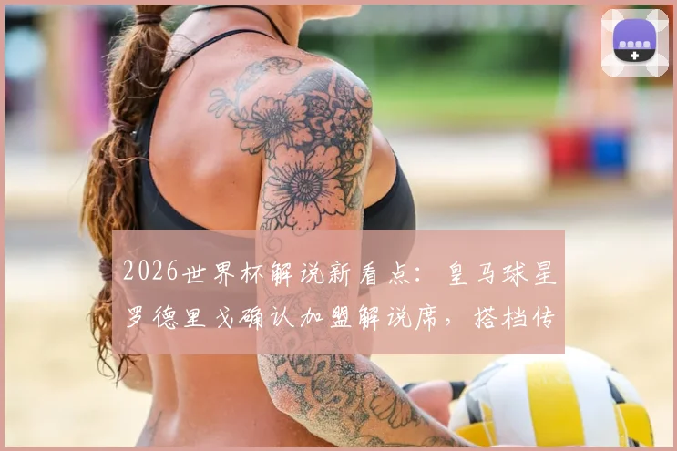 2026世界杯解说新看点：皇马球星罗德里戈确认加盟解说席，搭档传奇名宿阵容曝光