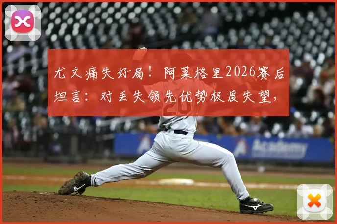 尤文痛失好局！阿莱格里2026赛后坦言：对丢失领先优势极度失望，点出球队致命问题