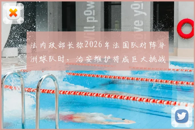 法内政部长称2026年法国队对阵非洲球队时，治安维护将成巨大挑战，现场秩序复杂性引发关注