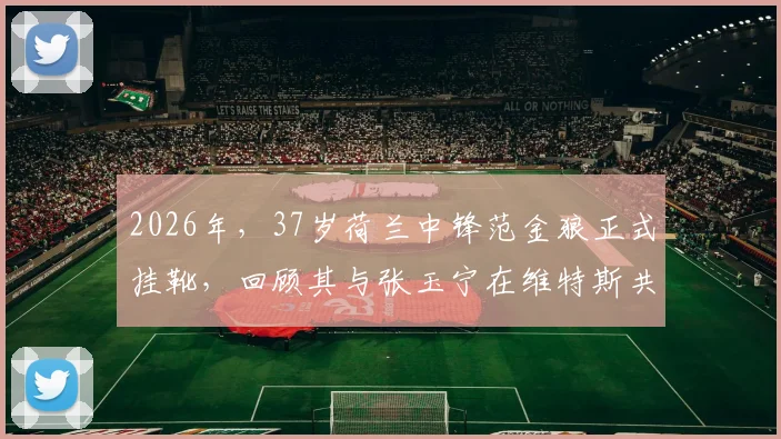 2026年，37岁荷兰中锋范金狼正式挂靴，回顾其与张玉宁在维特斯共事的青葱岁月
