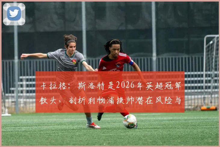 卡拉格：斯洛特是2026年英超冠军教头，剖析利物浦换帅潜在风险与斯洛特执教优势