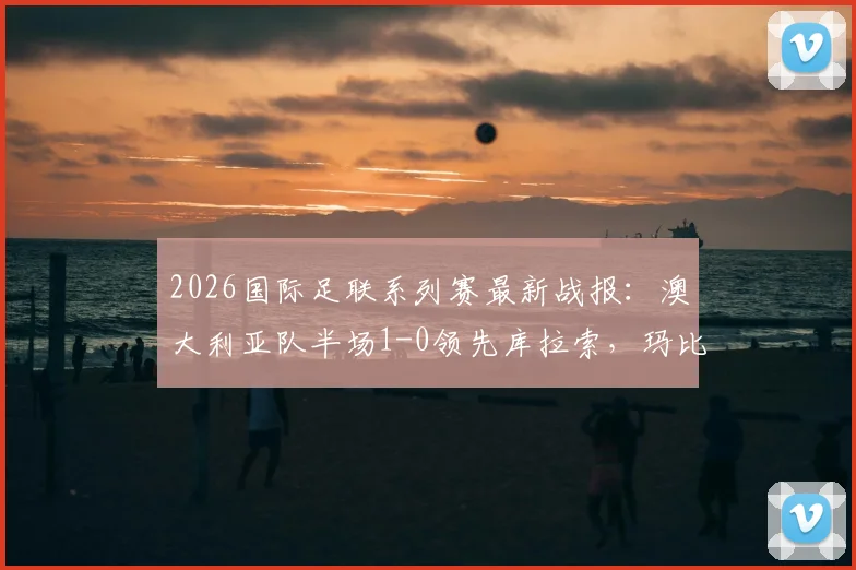 2026国际足联系列赛最新战报：澳大利亚队半场1-0领先库拉索，玛比尔攻入关键球，实时赛况解析