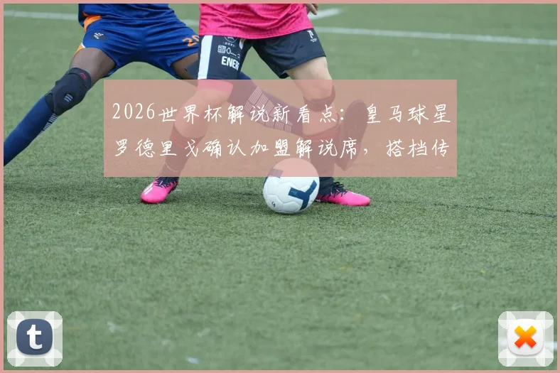 2026世界杯解说新看点:皇马球星罗德里戈确认加盟解说席,搭档传奇名宿阵容曝光