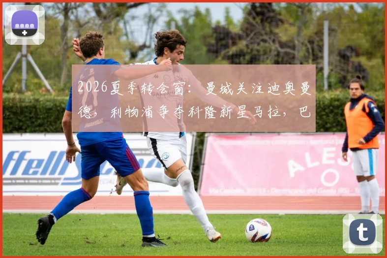 2026夏季转会窗：曼城关注迪奥曼德，利物浦争夺科隆新星马拉，巴黎面临双重竞争