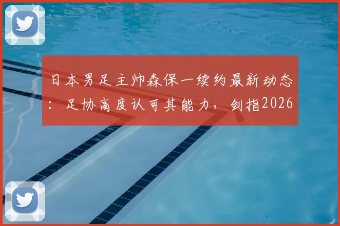 日本男足主帅森保一续约最新动态:足协高度认可其能力,剑指2026世界杯征程